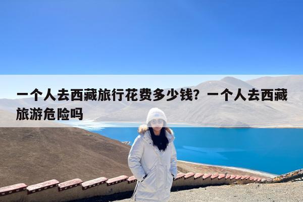 一个人去西藏旅行花费多少钱?一个人去西藏旅游危险吗