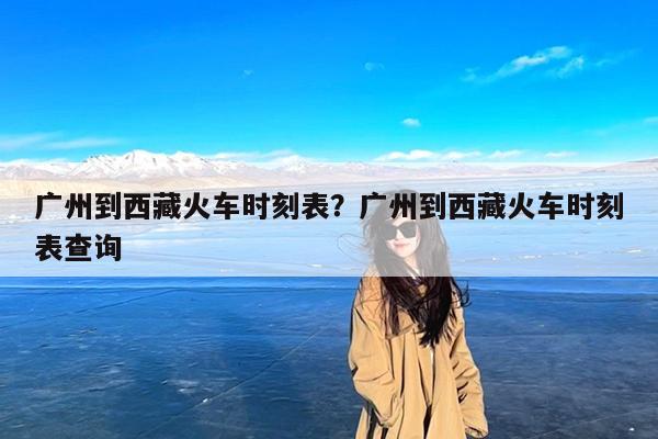 广州到西藏火车时刻表?广州到西藏火车时刻表查询