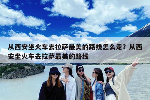从西安坐火车去拉萨最美的路线怎么走?从西安坐火车去拉萨最美的路线