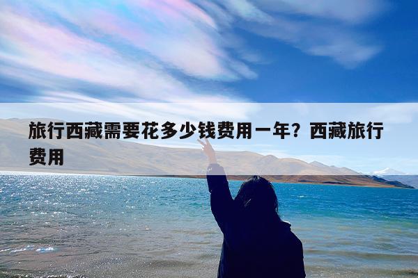 旅行西藏需要花多少钱费用一年?西藏旅行 费用