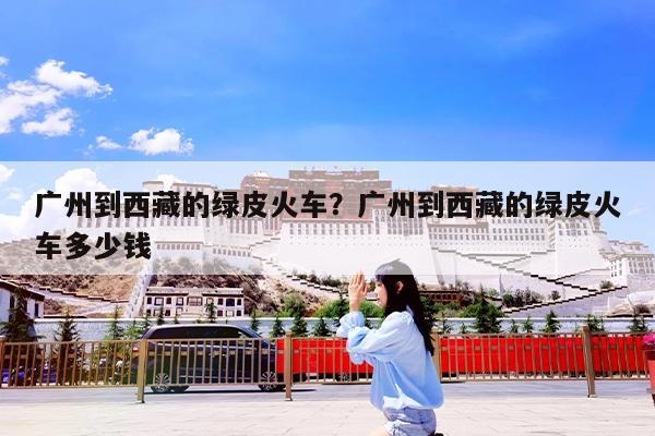 广州到西藏的绿皮火车?广州到西藏的绿皮火车多少钱