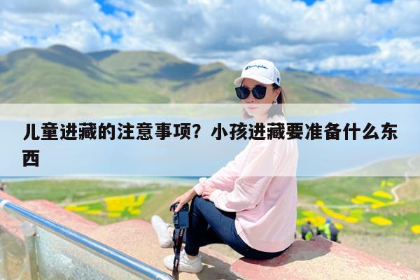 儿童进藏的注意事项?小孩进藏要准备什么东西