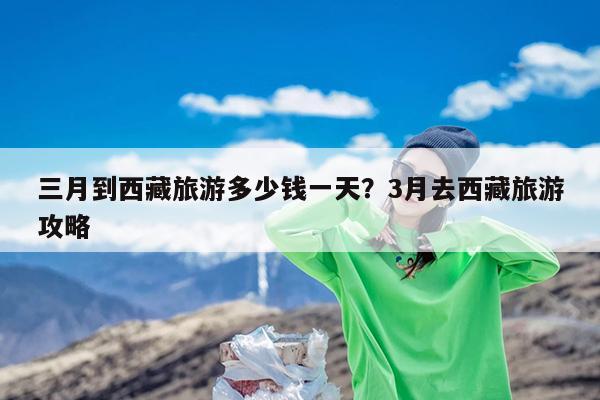 三月到西藏旅游多少钱一天?3月去西藏旅游攻略