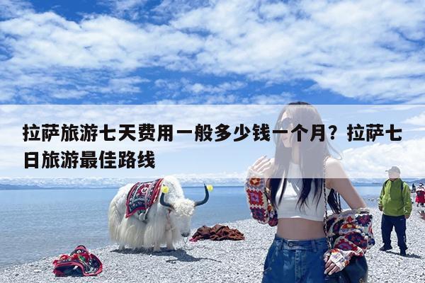 拉萨旅游七天费用一般多少钱一个月?拉萨七日旅游最佳路线