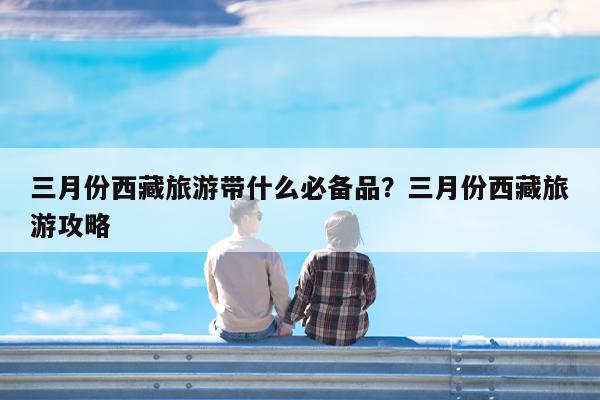 三月份西藏旅游带什么必备品?三月份西藏旅游攻略