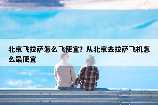 北京飞拉萨怎么飞便宜?从北京去拉萨飞机怎么最便宜