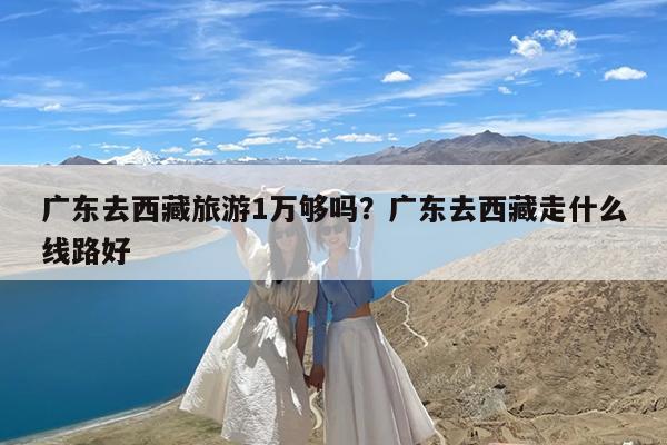 广东去西藏旅游1万够吗?广东去西藏走什么线路好