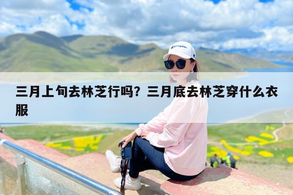 三月上旬去林芝行吗?三月底去林芝穿什么衣服