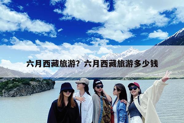 六月西藏旅游?六月西藏旅游多少钱