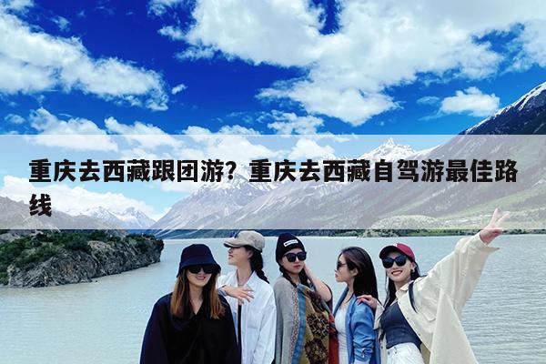 重庆去西藏跟团游?重庆去西藏自驾游最佳路线