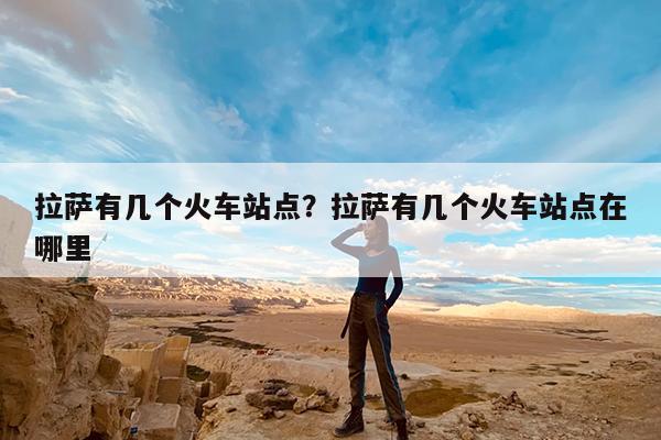 拉萨有几个火车站点?拉萨有几个火车站点在哪里