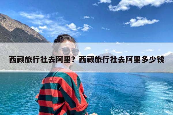西藏旅行社去阿里?西藏旅行社去阿里多少钱