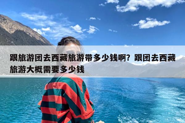 跟旅游团去西藏旅游带多少钱啊?跟团去西藏旅游大概需要多少钱