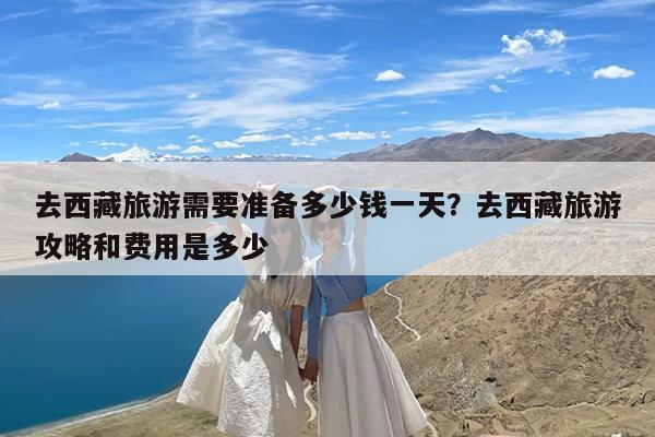 去西藏旅游需要准备多少钱一天?去西藏旅游攻略和费用是多少