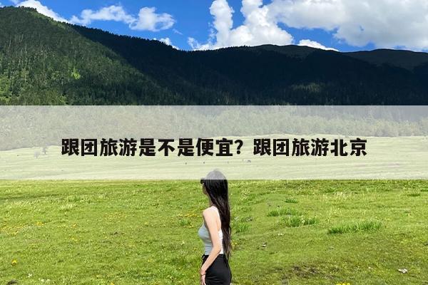 跟团旅游是不是便宜?跟团旅游北京