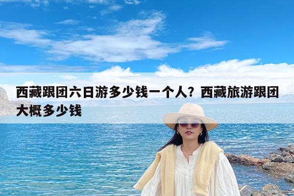 西藏跟团六日游多少钱一个人?西藏旅游跟团大概多少钱