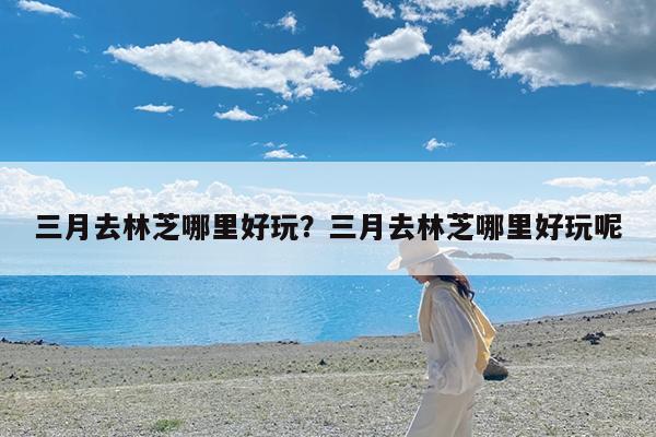 三月去林芝哪里好玩?三月去林芝哪里好玩呢