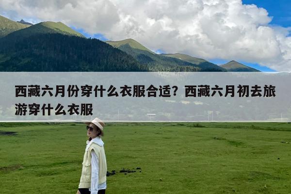西藏六月份穿什么衣服合适?西藏六月初去旅游穿什么衣服