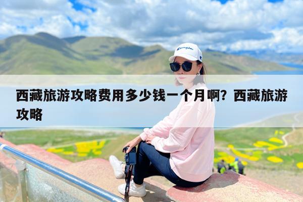 西藏旅游攻略费用多少钱一个月啊?西藏旅游攻略