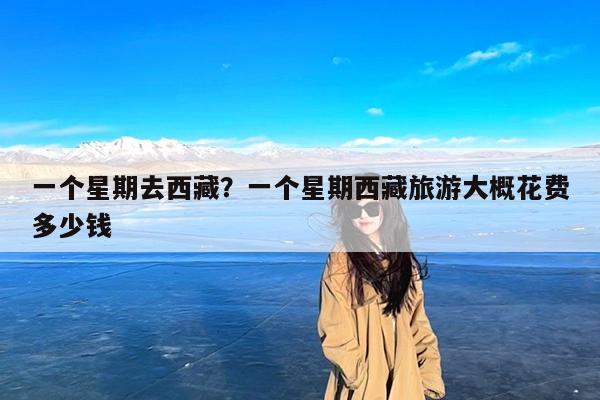一个星期去西藏?一个星期西藏旅游大概花费多少钱