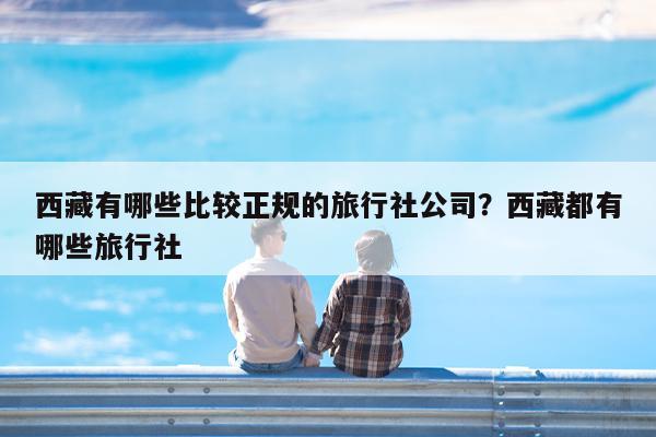 西藏有哪些比较正规的旅行社公司?西藏都有哪些旅行社