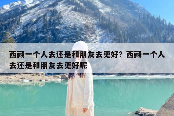 西藏一个人去还是和朋友去更好?西藏一个人去还是和朋友去更好呢