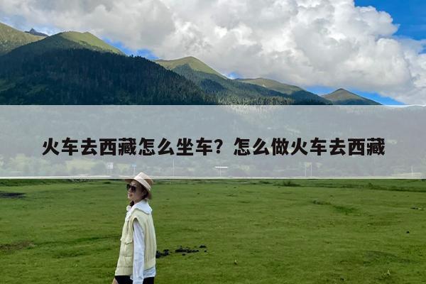 火车去西藏怎么坐车?怎么做火车去西藏