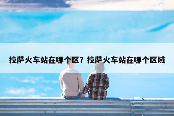 拉萨火车站在哪个区?拉萨火车站在哪个区域