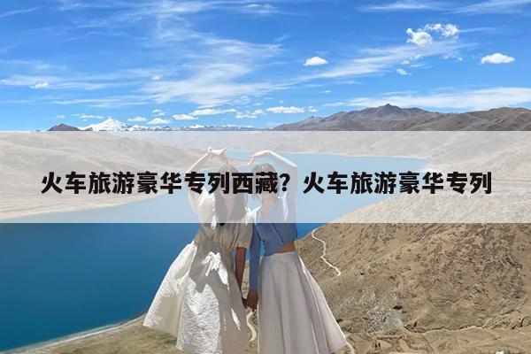 火车旅游豪华专列西藏?火车旅游豪华专列