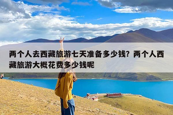 两个人去西藏旅游七天准备多少钱?两个人西藏旅游大概花费多少钱呢