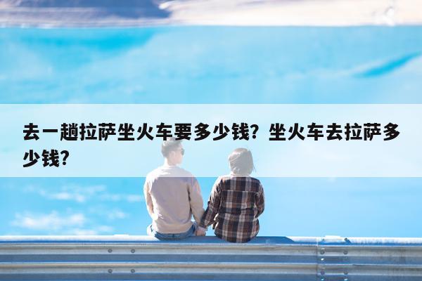 去一趟拉萨坐火车要多少钱?坐火车去拉萨多少钱?