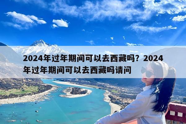 2024年过年期间可以去西藏吗?2024年过年期间可以去西藏吗请问