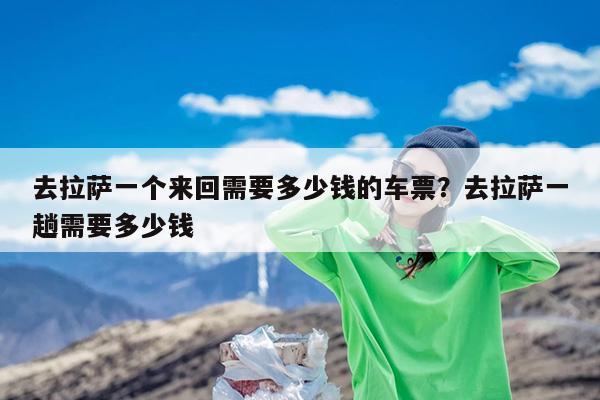 去拉萨一个来回需要多少钱的车票?去拉萨一趟需要多少钱