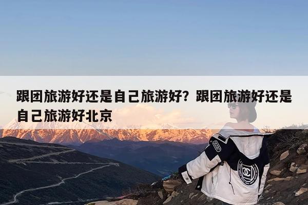 跟团旅游好还是自己旅游好?跟团旅游好还是自己旅游好北京