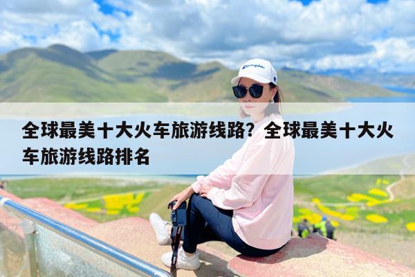 全球最美十大火车旅游线路?全球最美十大火车旅游线路排名
