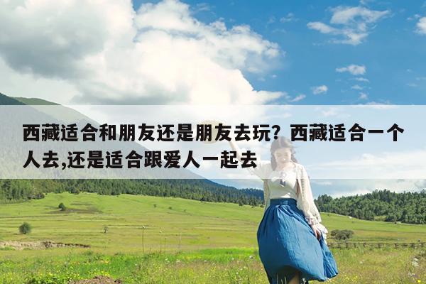 西藏适合和朋友还是朋友去玩?西藏适合一个人去,还是适合跟爱人一起去