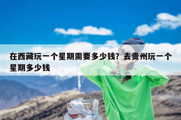 在西藏玩一个星期需要多少钱?去贵州玩一个星期多少钱