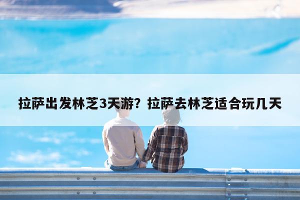 拉萨出发林芝3天游?拉萨去林芝适合玩几天