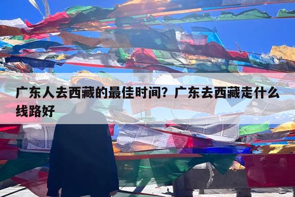 广东人去西藏的最佳时间?广东去西藏走什么线路好