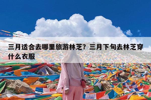 三月适合去哪里旅游林芝?三月下旬去林芝穿什么衣服