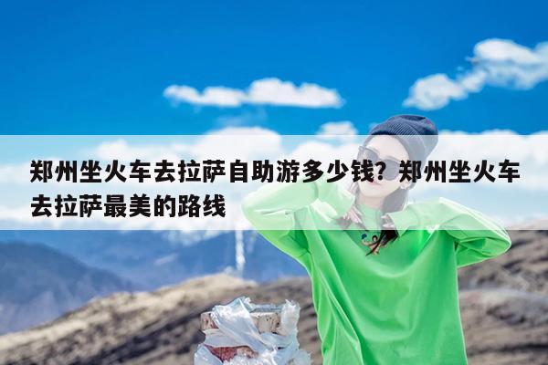 郑州坐火车去拉萨自助游多少钱?郑州坐火车去拉萨最美的路线