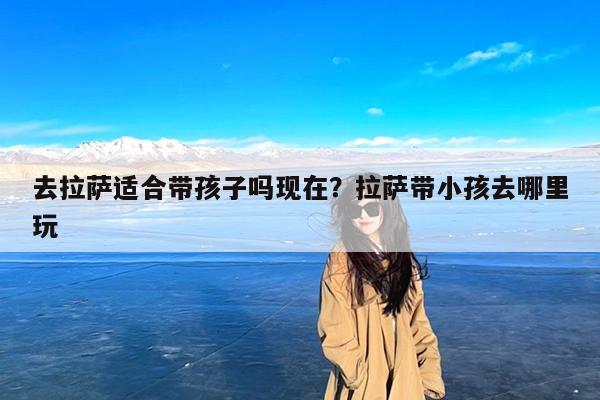去拉萨适合带孩子吗现在?拉萨带小孩去哪里玩