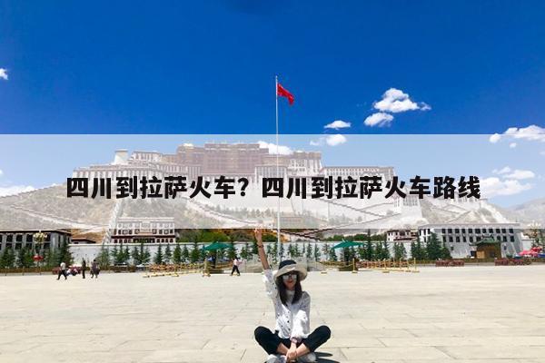 四川到拉萨火车?四川到拉萨火车路线