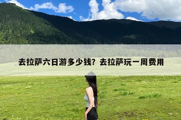 去拉萨六日游多少钱?去拉萨玩一周费用