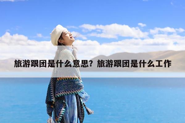 旅游跟团是什么意思?旅游跟团是什么工作
