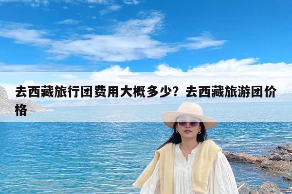 去西藏旅行团费用大概多少?去西藏旅游团价格