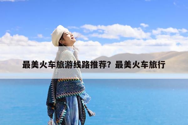 最美火车旅游线路推荐?最美火车旅行
