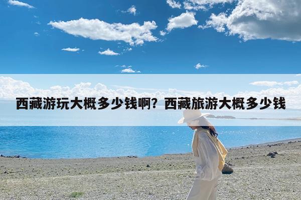 西藏游玩大概多少钱啊?西藏旅游大概多少钱