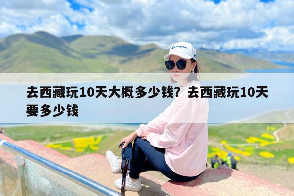 去西藏玩10天大概多少钱?去西藏玩10天要多少钱