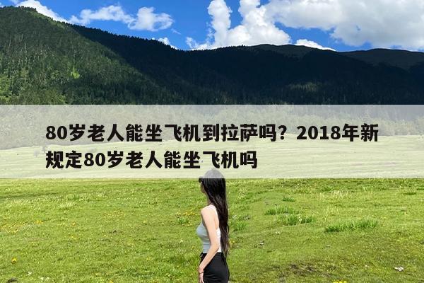 80岁老人能坐飞机到拉萨吗?2018年新规定80岁老人能坐飞机吗